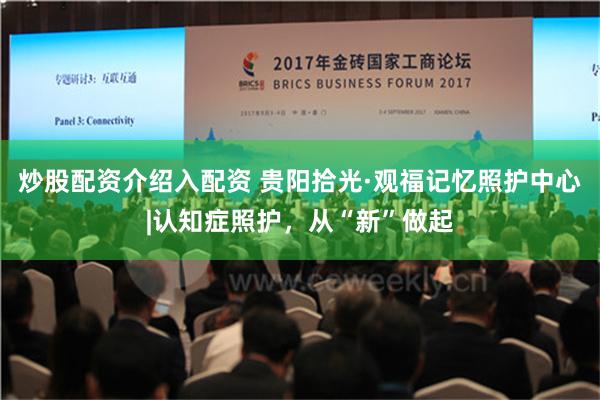 炒股配资介绍入配资 贵阳拾光·观福记忆照护中心|认知症照护，从“新”做起