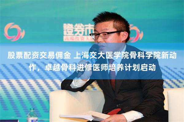 股票配资交易佣金 上海交大医学院骨科学院新动作，卓越骨科进修医师培养计划启动