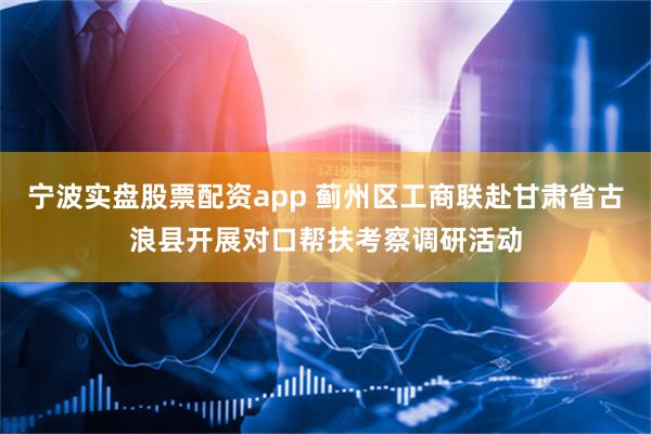 宁波实盘股票配资app 蓟州区工商联赴甘肃省古浪县开展对口帮扶考察调研活动