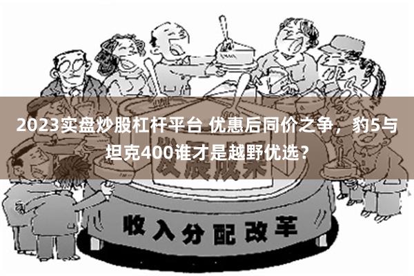 2023实盘炒股杠杆平台 优惠后同价之争，豹5与坦克400谁才是越野优选？