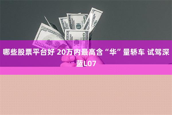 哪些股票平台好 20万内最高含“华”量轿车 试驾深蓝L07