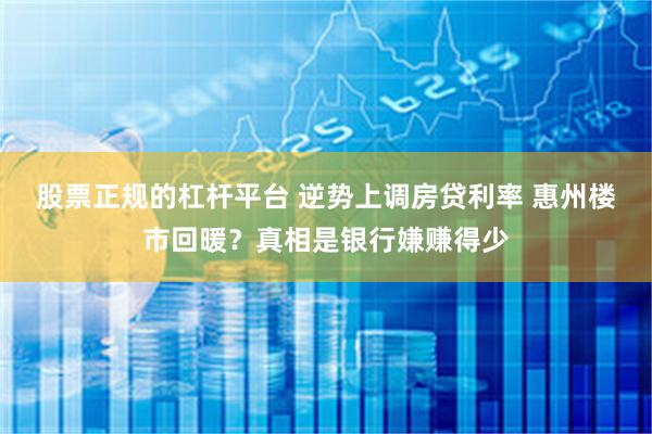 股票正规的杠杆平台 逆势上调房贷利率 惠州楼市回暖？真相是银行嫌赚得少