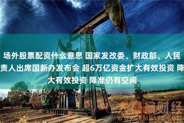 场外股票配资什么意思 国家发改委、财政部、人民银行有关负责人出席国新办发布会 超6万亿资金扩大有效投资 降准仍有空间