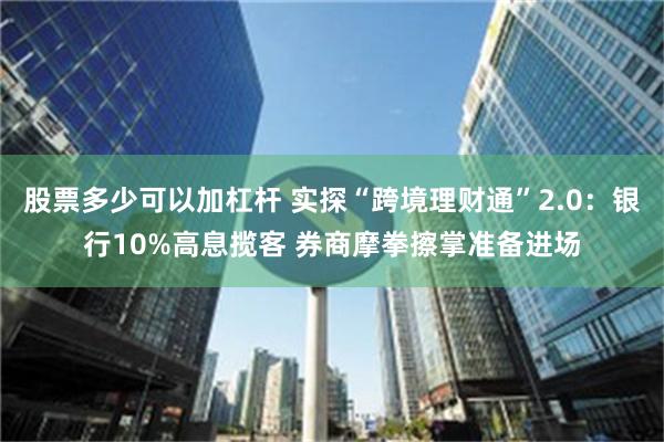 股票多少可以加杠杆 实探“跨境理财通”2.0：银行10%高息揽客 券商摩拳擦掌准备进场