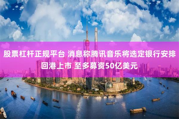 股票杠杆正规平台 消息称腾讯音乐将选定银行安排回港上市 至多募资50亿美元