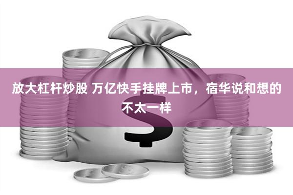 放大杠杆炒股 万亿快手挂牌上市，宿华说和想的不太一样