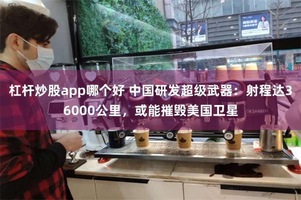 杠杆炒股app哪个好 中国研发超级武器：射程达36000公里，或能摧毁美国卫星