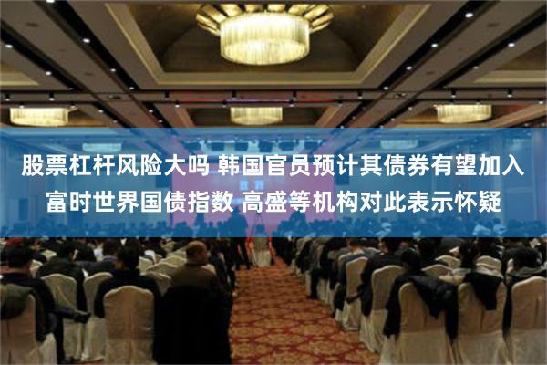 股票杠杆风险大吗 韩国官员预计其债券有望加入富时世界国债指数 高盛等机构对此表示怀疑