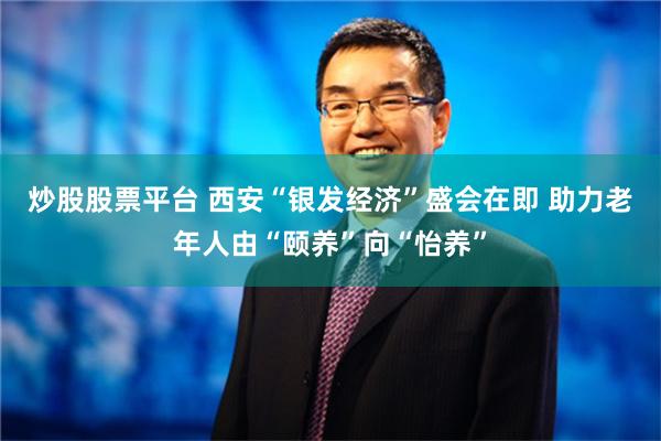 炒股股票平台 西安“银发经济”盛会在即 助力老年人由“颐养”向“怡养”