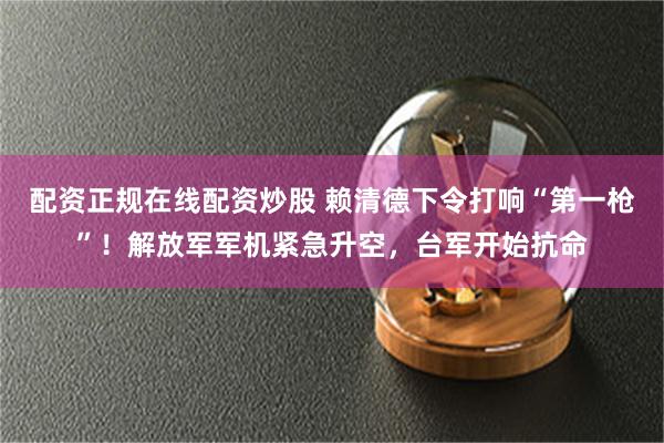 配资正规在线配资炒股 赖清德下令打响“第一枪”！解放军军机紧急升空，台军开始抗命