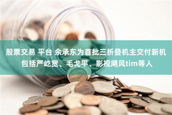 股票交易 平台 余承东为首批三折叠机主交付新机 包括严屹宽、毛戈平、影视飓风tim等人