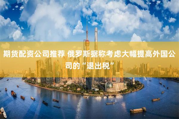 期货配资公司推荐 俄罗斯据称考虑大幅提高外国公司的“退出税”