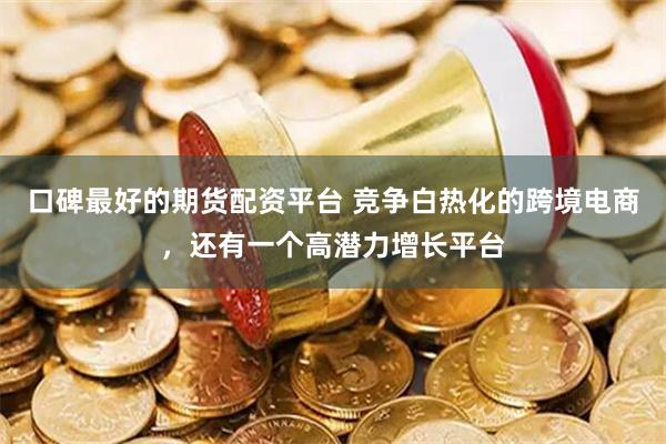 口碑最好的期货配资平台 竞争白热化的跨境电商，还有一个高潜力增长平台