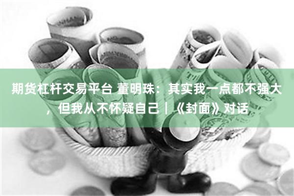 期货杠杆交易平台 董明珠：其实我一点都不强大，但我从不怀疑自己｜《封面》对话