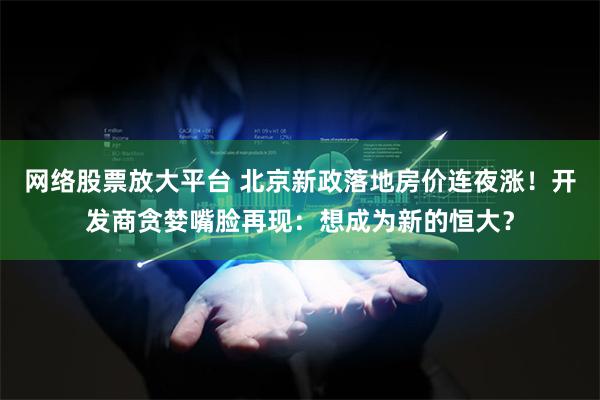 网络股票放大平台 北京新政落地房价连夜涨！开发商贪婪嘴脸再现：想成为新的恒大？