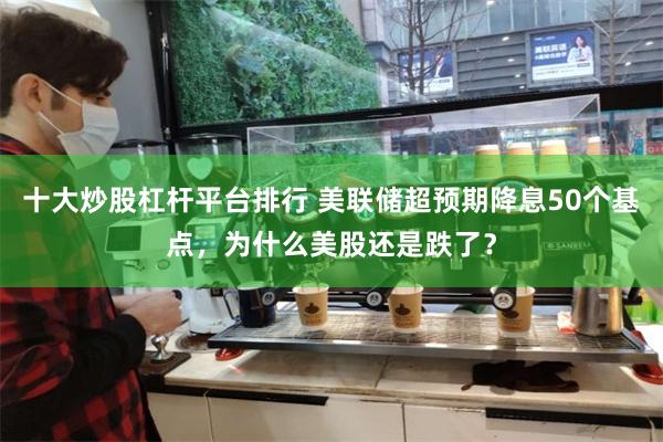 十大炒股杠杆平台排行 美联储超预期降息50个基点，为什么美股还是跌了？
