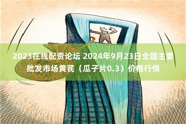 2023在线配资论坛 2024年9月23日全国主要批发市场黄芪（瓜子片0.3）价格行情