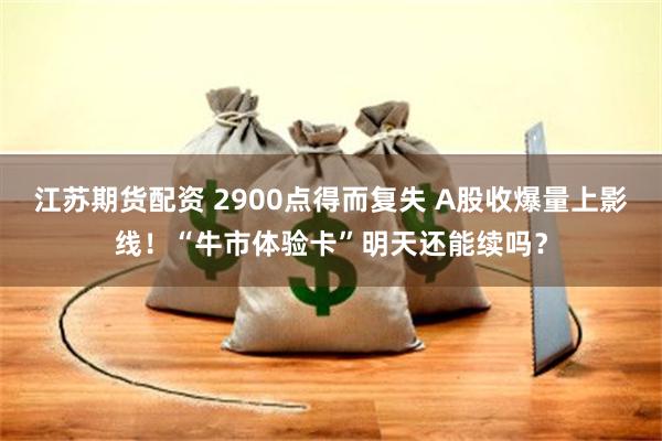 江苏期货配资 2900点得而复失 A股收爆量上影线！“牛市体验卡”明天还能续吗？