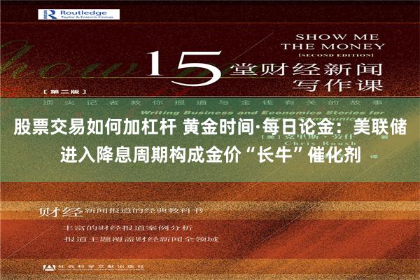股票交易如何加杠杆 黄金时间·每日论金：美联储进入降息周期构成金价“长牛”催化剂