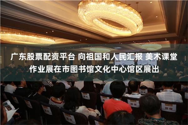 广东股票配资平台 向祖国和人民汇报 美术课堂作业展在市图书馆文化中心馆区展出