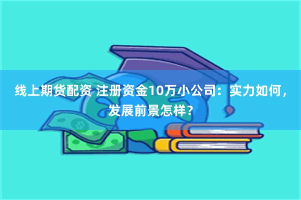 线上期货配资 注册资金10万小公司：实力如何，发展前景怎样？