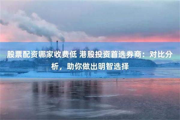 股票配资哪家收费低 港股投资首选券商：对比分析，助你做出明智选择