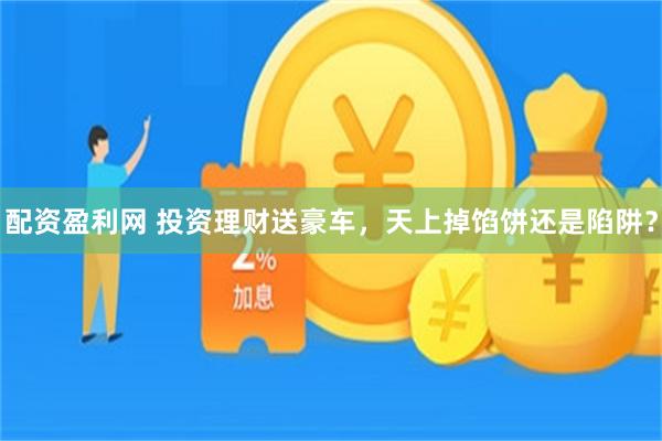 配资盈利网 投资理财送豪车，天上掉馅饼还是陷阱？
