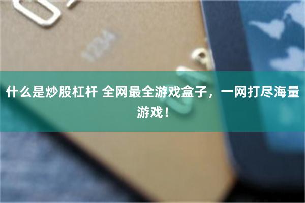 什么是炒股杠杆 全网最全游戏盒子，一网打尽海量游戏！