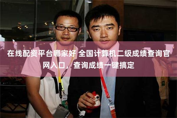 在线配资平台哪家好 全国计算机二级成绩查询官网入口，查询成绩一键搞定