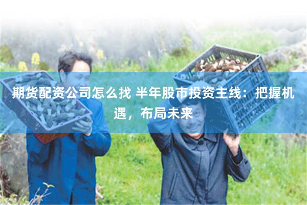 期货配资公司怎么找 半年股市投资主线：把握机遇，布局未来