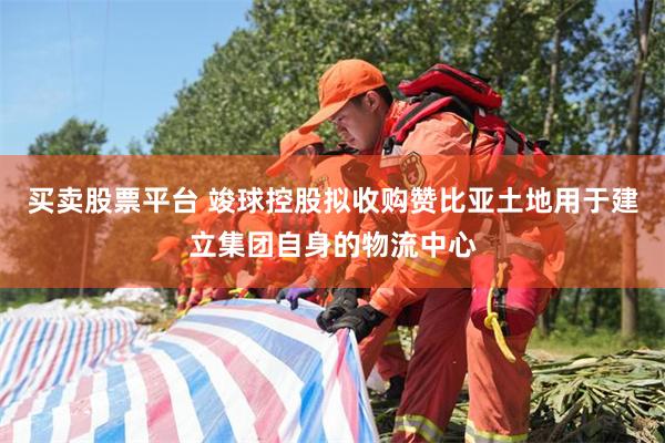 买卖股票平台 竣球控股拟收购赞比亚土地用于建立集团自身的物流中心