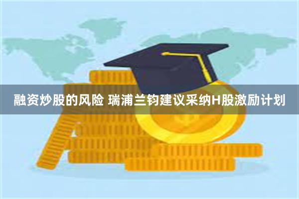 融资炒股的风险 瑞浦兰钧建议采纳H股激励计划