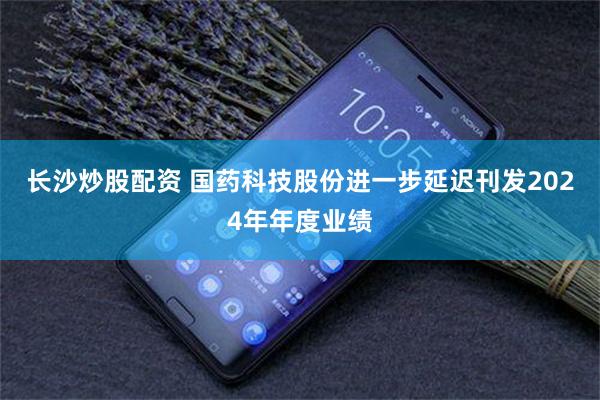 长沙炒股配资 国药科技股份进一步延迟刊发2024年年度业绩