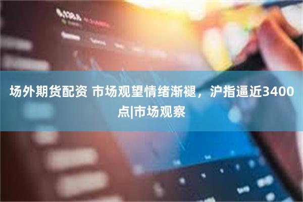 场外期货配资 市场观望情绪渐褪，沪指逼近3400点|市场观察