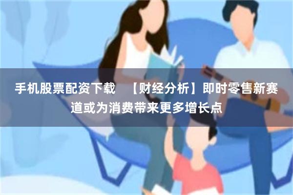 手机股票配资下载   【财经分析】即时零售新赛道或为消费带来更多增长点
