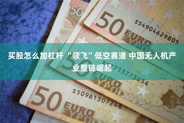 买股怎么加杠杆 “领飞”低空赛道 中国无人机产业整链崛起