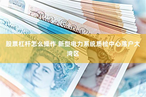 股票杠杆怎么操作 新型电力系统质检中心落户大湾区