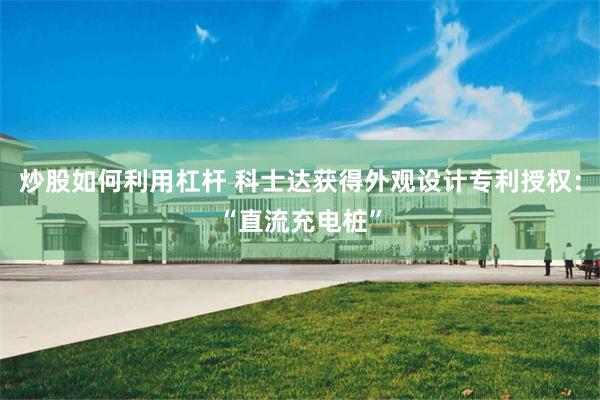 炒股如何利用杠杆 科士达获得外观设计专利授权：“直流充电桩”