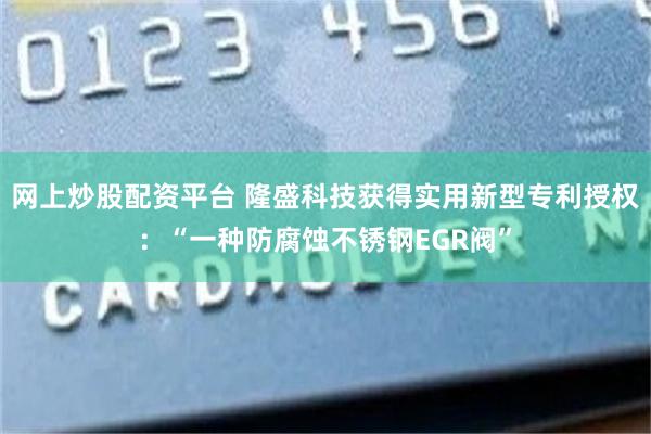 网上炒股配资平台 隆盛科技获得实用新型专利授权：“一种防腐蚀不锈钢EGR阀”