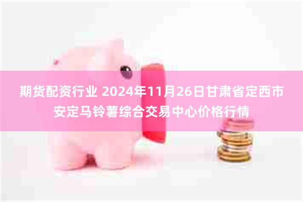 期货配资行业 2024年11月26日甘肃省定西市安定马铃薯综合交易中心价格行情
