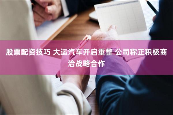 股票配资技巧 大运汽车开启重整 公司称正积极商洽战略合作