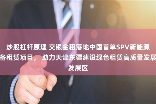 炒股杠杆原理 交银金租落地中国首单SPV新能源设备租赁项目， 助力天津东疆建设绿色租赁高质量发展区