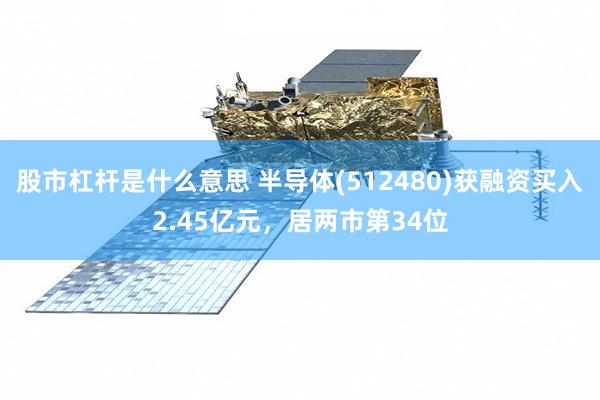 股市杠杆是什么意思 半导体(512480)获融资买入2.45亿元，居两市第34位