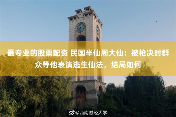 最专业的股票配资 民国半仙周大仙：被枪决时群众等他表演逃生仙法，结局如何