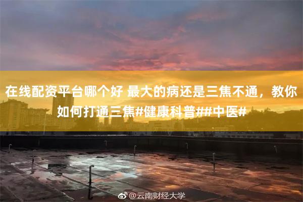 在线配资平台哪个好 最大的病还是三焦不通，教你如何打通三焦#健康科普##中医#