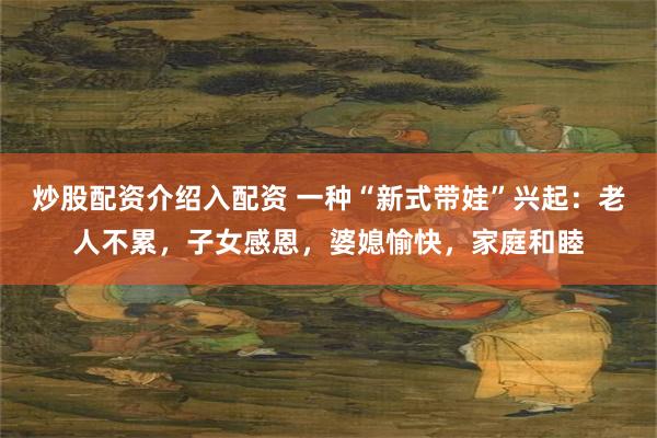 炒股配资介绍入配资 一种“新式带娃”兴起：老人不累，子女感恩，婆媳愉快，家庭和睦