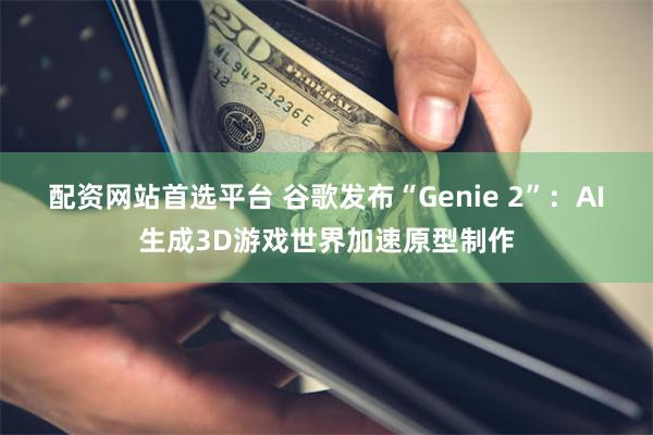 配资网站首选平台 谷歌发布“Genie 2”：AI生成3D游戏世界加速原型制作