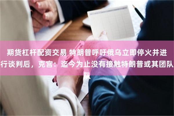 期货杠杆配资交易 特朗普呼吁俄乌立即停火并进行谈判后，克宫：迄今为止没有接触特朗普或其团队