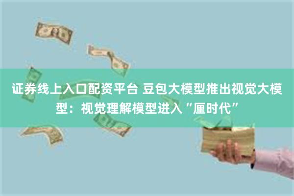 证券线上入口配资平台 豆包大模型推出视觉大模型：视觉理解模型进入“厘时代”