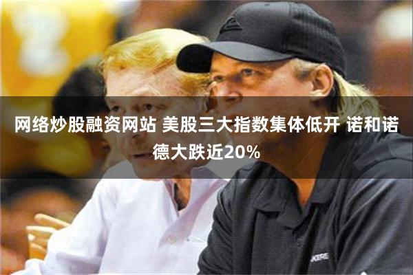 网络炒股融资网站 美股三大指数集体低开 诺和诺德大跌近20%